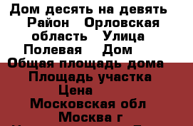 Дом десять на девять › Район ­ Орловская область › Улица ­ Полевая  › Дом ­ 9 › Общая площадь дома ­ 70 › Площадь участка ­ 1 200 › Цена ­ 850 000 - Московская обл., Москва г. Недвижимость » Дома, коттеджи, дачи продажа   . Московская обл.